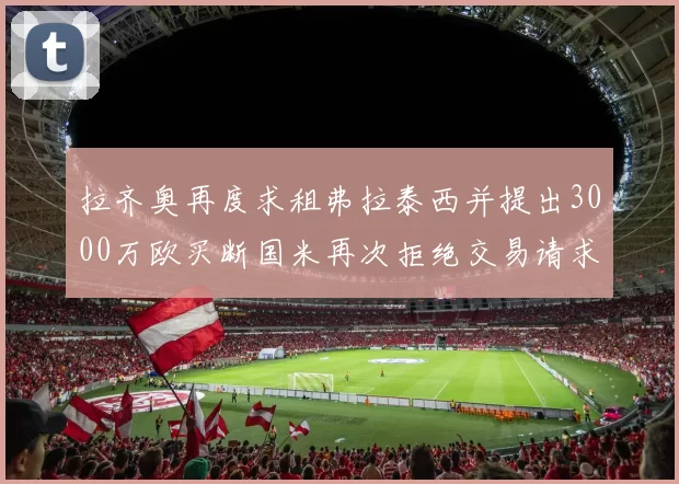 拉齐奥再度求租弗拉泰西并提出3000万欧买断国米再次拒绝交易请求