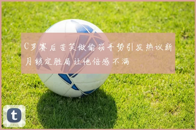 C罗赛后苦笑做偷窃手势引发热议新月锁定胜局让他倍感不满