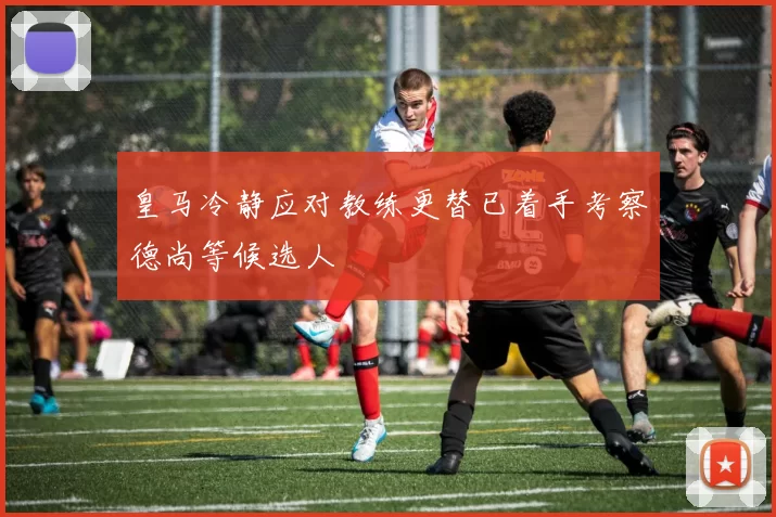 皇马冷静应对教练更替已着手考察德尚等候选人