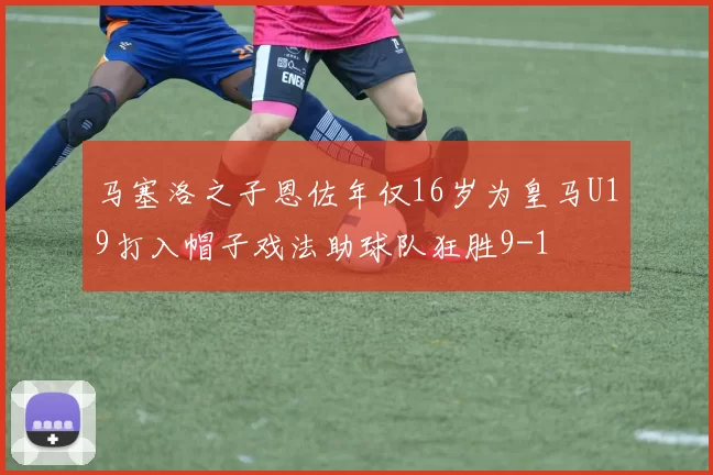 马塞洛之子恩佐年仅16岁为皇马U19打入帽子戏法助球队狂胜9-1