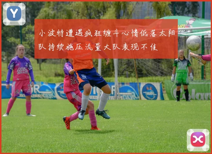 小波特遭遇疯狂缠斗心情低落太阳队持续施压流量大队表现不佳