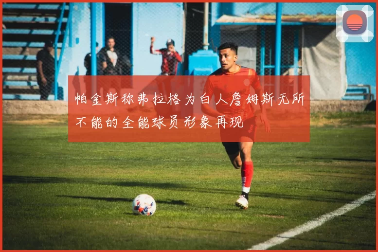 帕金斯称弗拉格为白人詹姆斯无所不能的全能球员形象再现