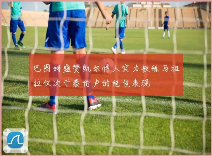 巴图姆盛赞凯尔特人实力教练马祖拉仅次于泰伦卢的绝佳表现